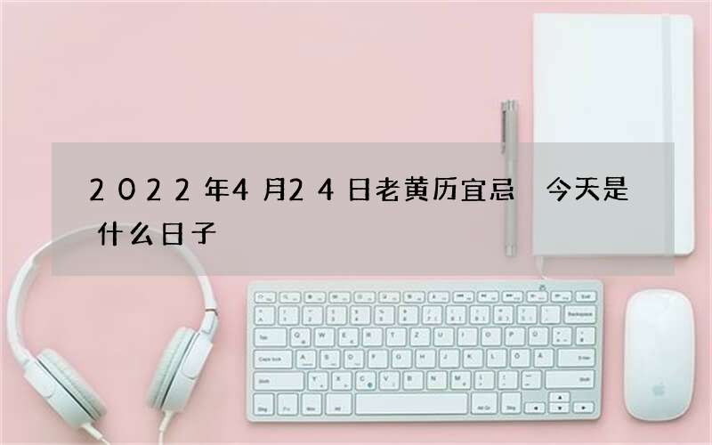2022年4月24日老黄历宜忌 今天是什么日子